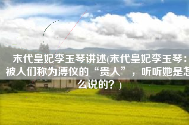 末代皇妃李玉琴讲述(末代皇妃李玉琴：被人们称为溥仪的“贵人”，听听她是怎么说的？)