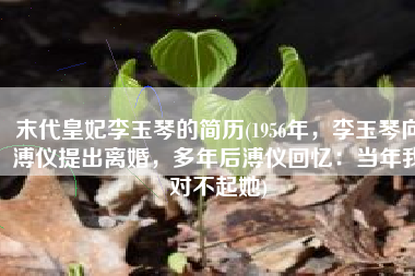 末代皇妃李玉琴的简历(1956年，李玉琴向溥仪提出离婚，多年后溥仪回忆：当年我对不起她)