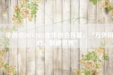 华创会2021(2021年华创会开幕：“万侨同心、联通世界”)