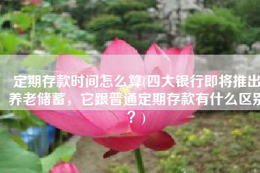 定期存款时间怎么算(四大银行即将推出养老储蓄，它跟普通定期存款有什么区别？)