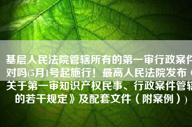 基层人民法院管辖所有的第一审行政案件对吗(5月1号起施行！最高人民法院发布《关于第一审知识产权民事、行政案件管辖的若干规定》及配套文件（附案例）)