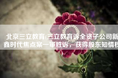北京三立教育(三立教育诉全资子公司新鑫时代焦点案一审胜诉，获得股东知情权)