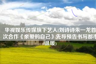 华视娱乐传媒旗下艺人(刘诗诗朱一龙首次合作《亲爱的自己》先导预告书写都市温暖)