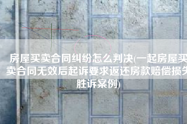 房屋买卖合同纠纷怎么判决(一起房屋买卖合同无效后起诉要求返还房款赔偿损失胜诉案例)