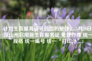 计划生育服务证号码指的是什么(5月20日，凉山州启用新生育服务证 免费办理 统一规格 统一编号 统一“打印体”)