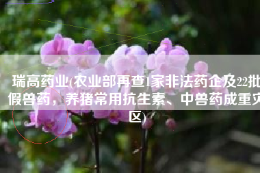 瑞高药业(农业部再查1家非法药企及22批假兽药，养猪常用抗生素、中兽药成重灾区)