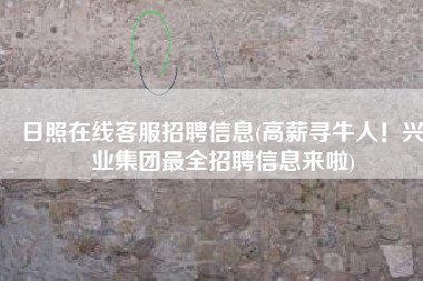 日照在线客服招聘信息(高薪寻牛人！兴业集团最全招聘信息来啦)