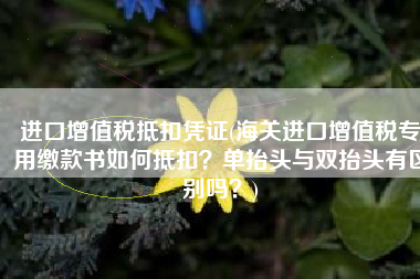 进口增值税抵扣凭证(海关进口增值税专用缴款书如何抵扣？单抬头与双抬头有区别吗？)