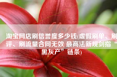 淘宝网店刷信誉度多少钱(虚假刷单、刷评、刷流量合同无效 最高法新规剑指“黑灰产”链条)