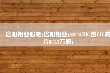 洛阳钼业股吧(洛阳钼业(03993.HK)遭GIC减持885.3万股)