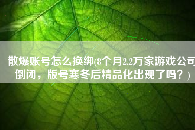 散爆账号怎么换绑(8个月2.2万家游戏公司倒闭，版号寒冬后精品化出现了吗？)