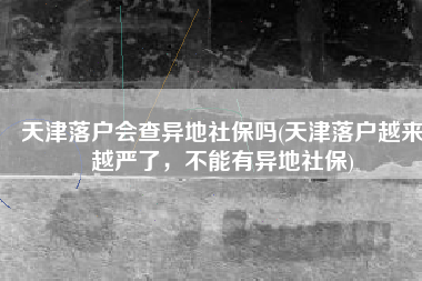 天津落户会查异地社保吗(天津落户越来越严了，不能有异地社保)