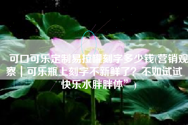 可口可乐定制易拉罐刻字多少钱(营销观察｜可乐瓶上刻字不新鲜了？不如试试“快乐水胖胖体”)