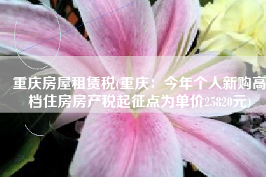 重庆房屋租赁税(重庆：今年个人新购高档住房房产税起征点为单价25820元)