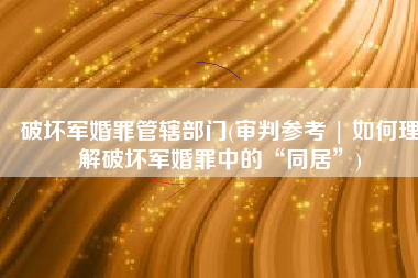 破坏军婚罪管辖部门(审判参考 | 如何理解破坏军婚罪中的“同居”)