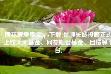 同花顺爱基金app下载(景顺长城投顾正式上线天天基金、同花顺爱基金、且慢等平台)