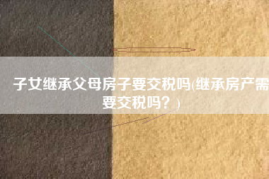 子女继承父母房子要交税吗(继承房产需要交税吗？)