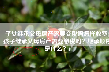子女继承父母房产需要交税吗怎样收费(孩子继承父母房产需要缴税吗？继承顺序是什么？)