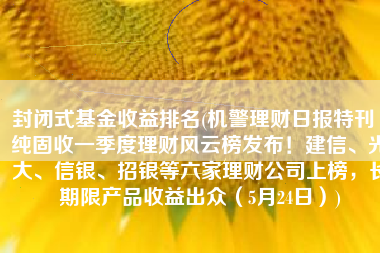 封闭式基金收益排名(机警理财日报特刊丨纯固收一季度理财风云榜发布！建信、光大、信银、招银等六家理财公司上榜，长期限产品收益出众（5月24日）)