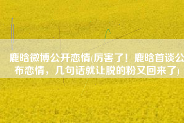 鹿晗微博公开恋情(厉害了！鹿晗首谈公布恋情，几句话就让脱的粉又回来了)