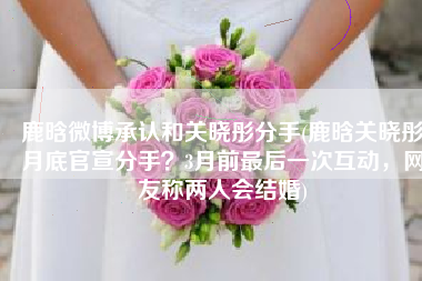 鹿晗微博承认和关晓彤分手(鹿晗关晓彤月底官宣分手？3月前最后一次互动，网友称两人会结婚)