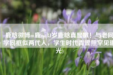 鹿晗微博m鹿m(31岁鹿晗真显嫩！与老同学同框似两代人，学生时代青涩照罕见曝光)