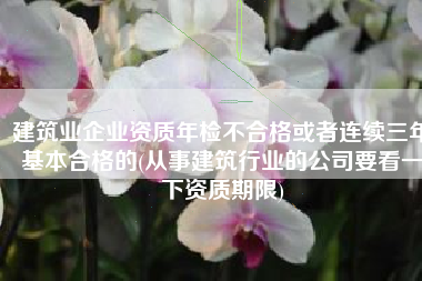 建筑业企业资质年检不合格或者连续三年基本合格的(从事建筑行业的公司要看一下资质期限)