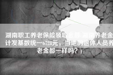 湖南职工养老保险领取金额(湖南养老金计发基数统一6728元，当地的退休人员养老金都一样吗？)