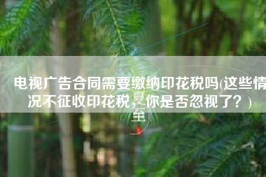 电视广告合同需要缴纳印花税吗(这些情况不征收印花税，你是否忽视了？)