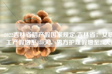 2022吉林省陪产假国家规定(吉林省：女职工产假增至180天，男方护理假增至25天)
