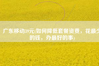 广东移动39元(如何降低套餐资费，花最少的钱，办最好的事)