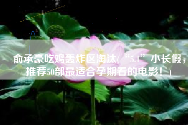 俞承豪吃鸡轰炸区淘汰(“5.1”小长假，推荐50部最适合孕期看的电影！)