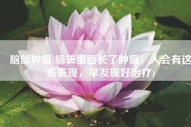 脑部肿瘤(脑袋里面长了肿瘤，人会有这些表现，早发现好治疗)