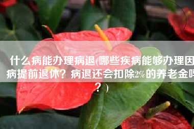 什么病能办理病退(哪些疾病能够办理因病提前退休？病退还会扣除2%的养老金吗？)