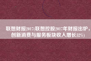 联想财报2017(联想控股2017年财报出炉，创新消费与服务板块收入增长32%)