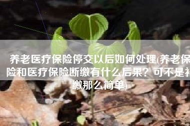 养老医疗保险停交以后如何处理(养老保险和医疗保险断缴有什么后果？可不是补缴那么简单)