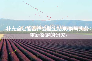 补充鉴定能否改变鉴定结果(醉驾实务：重新鉴定的研究)