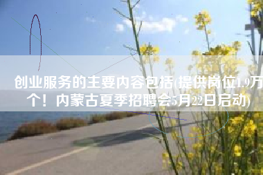 创业服务的主要内容包括(提供岗位1.9万个！内蒙古夏季招聘会5月22日启动)