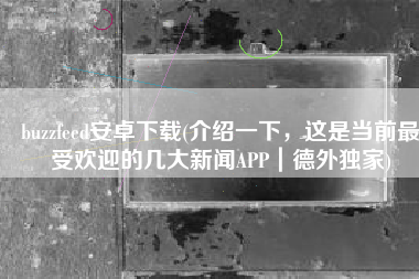 buzzfeed安卓下载(介绍一下，这是当前最受欢迎的几大新闻APP｜德外独家)