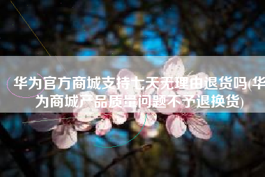 华为官方商城支持七天无理由退货吗(华为商城产品质量问题不予退换货)