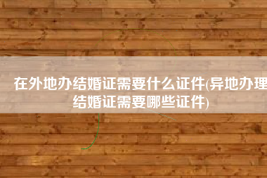 在外地办结婚证需要什么证件(异地办理结婚证需要哪些证件)