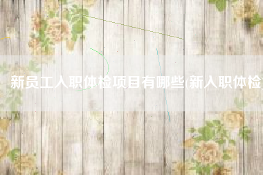新员工入职体检项目有哪些(新入职体检)