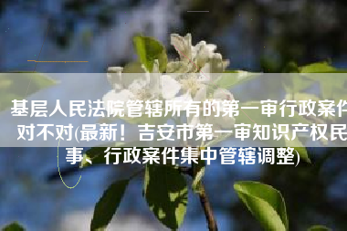 基层人民法院管辖所有的第一审行政案件对不对(最新！吉安市第一审知识产权民事、行政案件集中管辖调整)