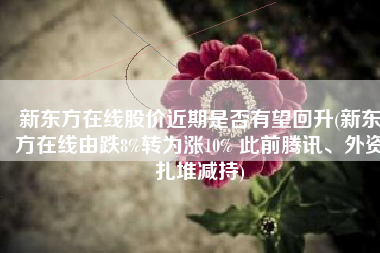 新东方在线股价近期是否有望回升(新东方在线由跌8%转为涨10% 此前腾讯、外资扎堆减持)