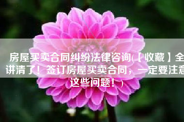 房屋买卖合同纠纷法律咨询(【收藏】全讲清了！签订房屋买卖合同，一定要注意这些问题！)