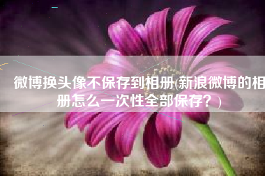 微博换头像不保存到相册(新浪微博的相册怎么一次性全部保存？)