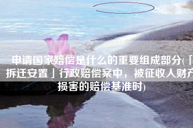 申请国家赔偿是什么的重要组成部分(「拆迁安置」行政赔偿案中，被征收人财产损害的赔偿基准时)