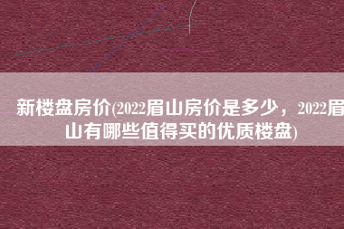 新楼盘房价(2022眉山房价是多少，2022眉山有哪些值得买的优质楼盘)