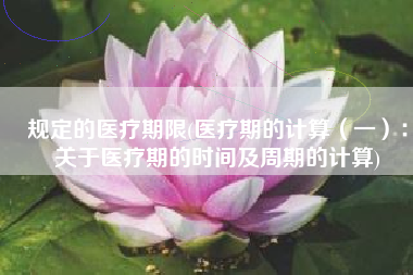 规定的医疗期限(医疗期的计算（一）：关于医疗期的时间及周期的计算)