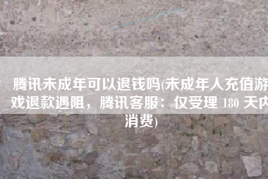 腾讯未成年可以退钱吗(未成年人充值游戏退款遇阻，腾讯客服：仅受理 180 天内消费)